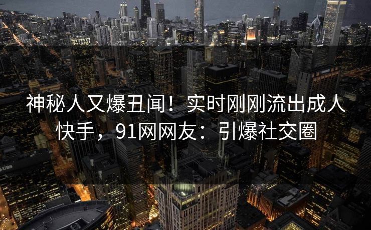 神秘人又爆丑闻！实时刚刚流出成人快手，91网网友：引爆社交圈