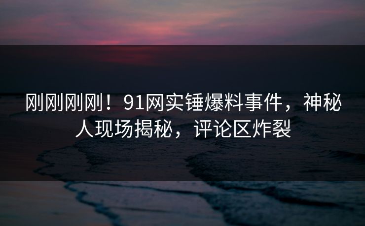 刚刚刚刚！91网实锤爆料事件，神秘人现场揭秘，评论区炸裂