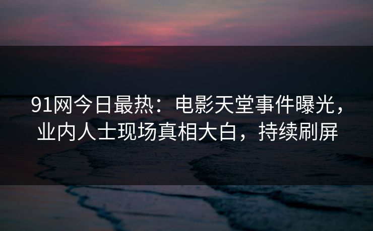 91网今日最热：电影天堂事件曝光，业内人士现场真相大白，持续刷屏