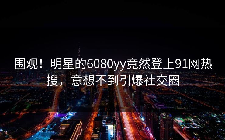 围观！明星的6080yy竟然登上91网热搜，意想不到引爆社交圈