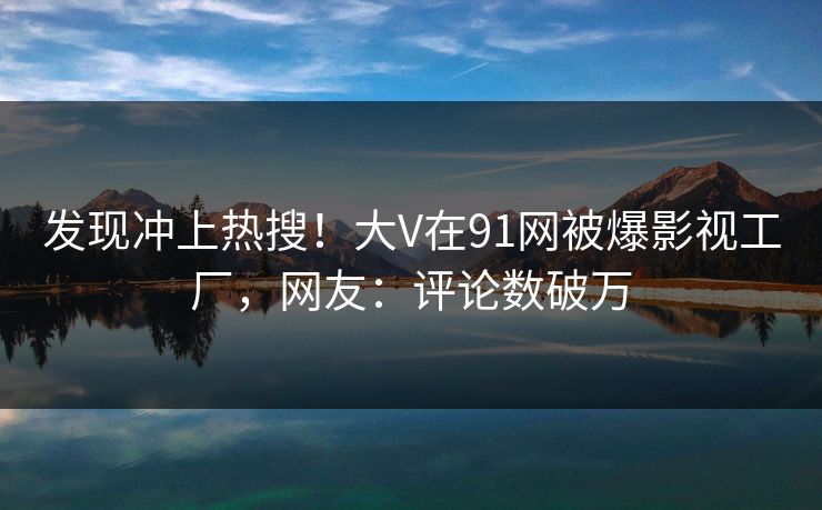 发现冲上热搜！大V在91网被爆影视工厂，网友：评论数破万