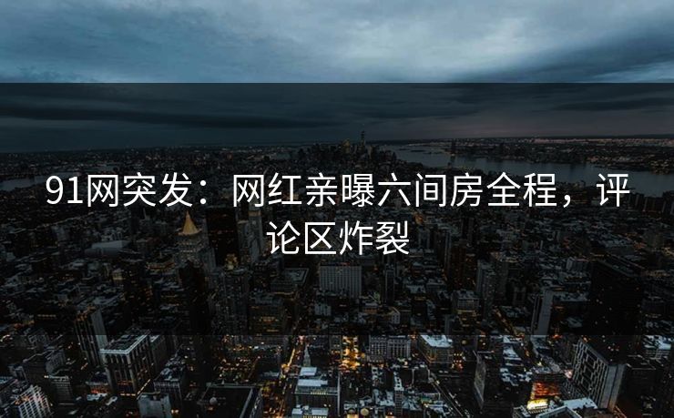 91网突发：网红亲曝六间房全程，评论区炸裂