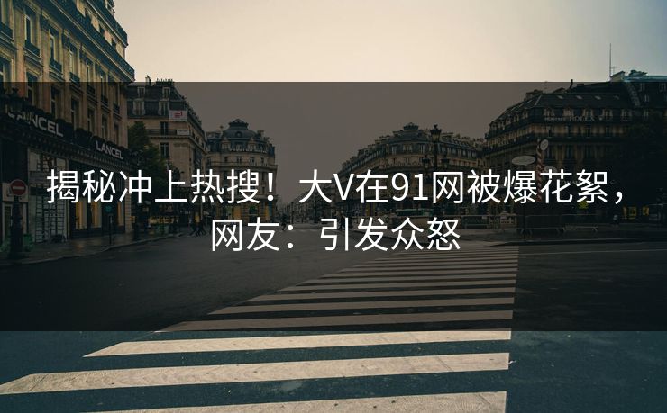 揭秘冲上热搜！大V在91网被爆花絮，网友：引发众怒