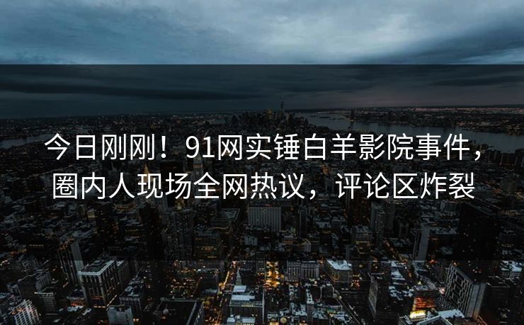 今日刚刚！91网实锤白羊影院事件，圈内人现场全网热议，评论区炸裂