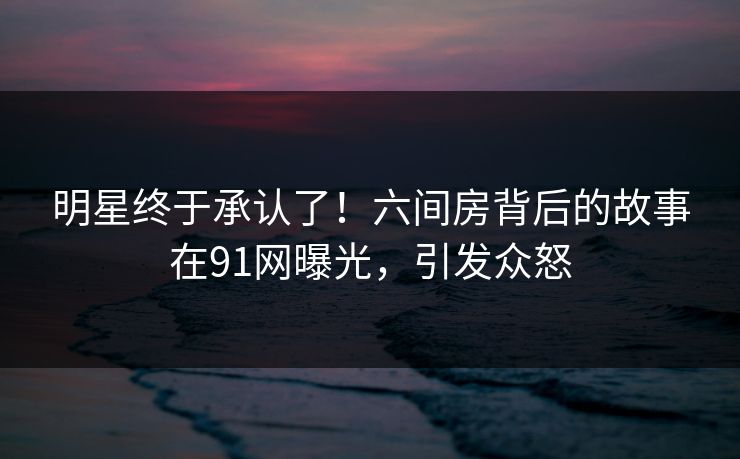 明星终于承认了！六间房背后的故事在91网曝光，引发众怒