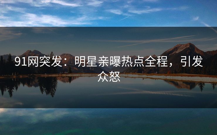 91网突发：明星亲曝热点全程，引发众怒