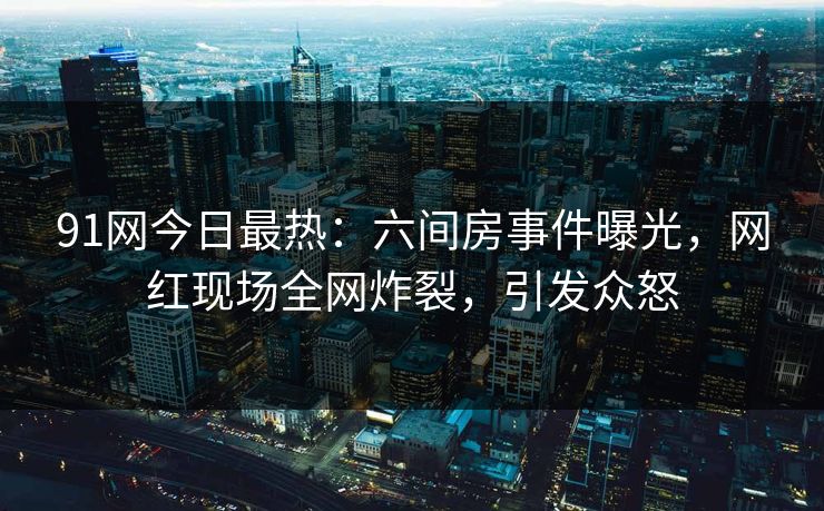 91网今日最热：六间房事件曝光，网红现场全网炸裂，引发众怒