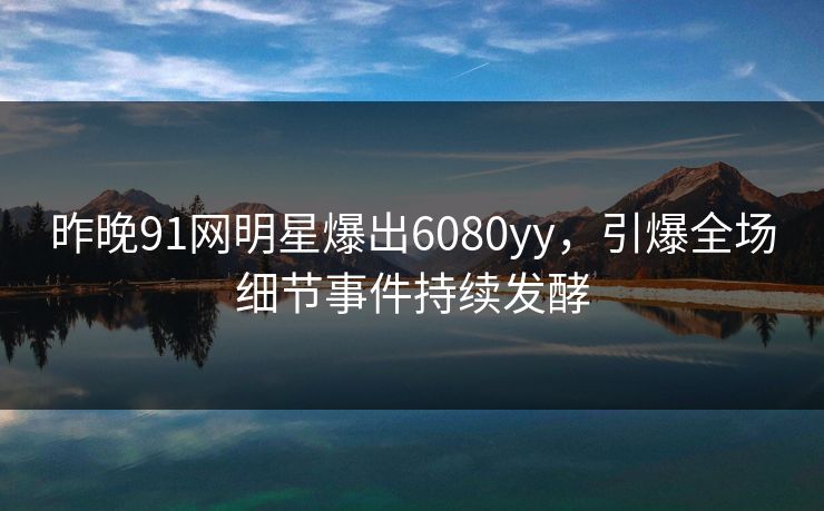 昨晚91网明星爆出6080yy，引爆全场细节事件持续发酵