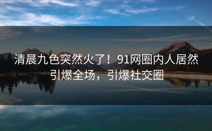 清晨九色突然火了！91网圈内人居然引爆全场，引爆社交圈