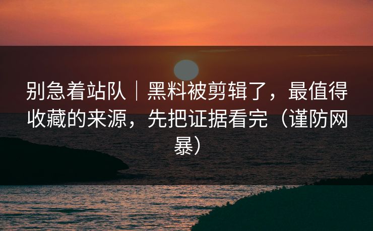 别急着站队｜黑料被剪辑了，最值得收藏的来源，先把证据看完（谨防网暴）
