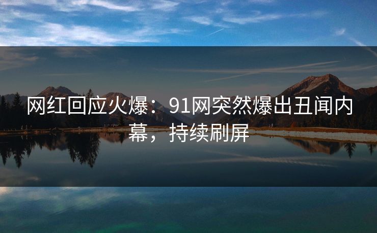 网红回应火爆：91网突然爆出丑闻内幕，持续刷屏