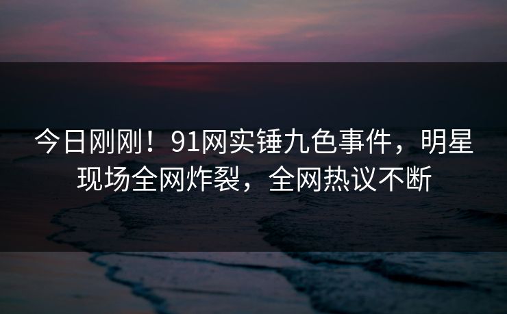 今日刚刚！91网实锤九色事件，明星现场全网炸裂，全网热议不断