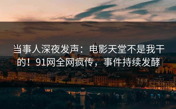 当事人深夜发声：电影天堂不是我干的！91网全网疯传，事件持续发酵
