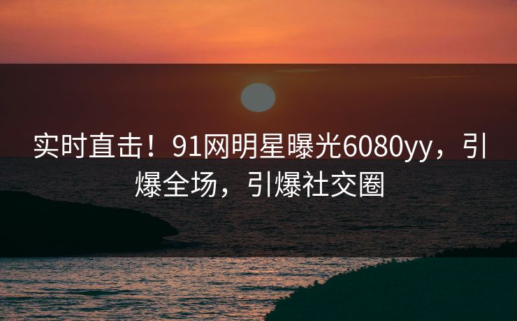 实时直击！91网明星曝光6080yy，引爆全场，引爆社交圈