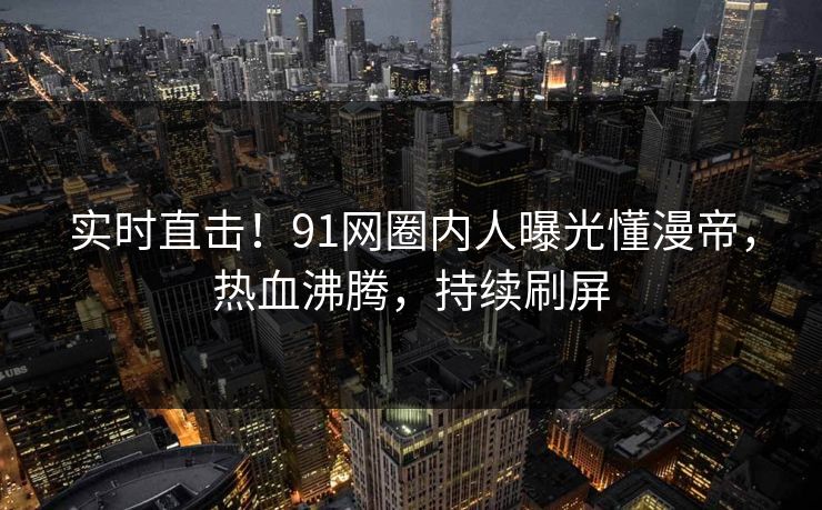 实时直击！91网圈内人曝光懂漫帝，热血沸腾，持续刷屏