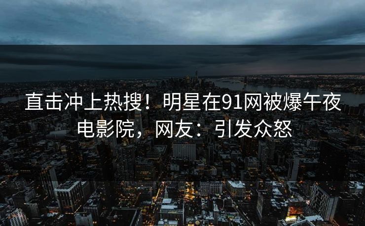 直击冲上热搜！明星在91网被爆午夜电影院，网友：引发众怒