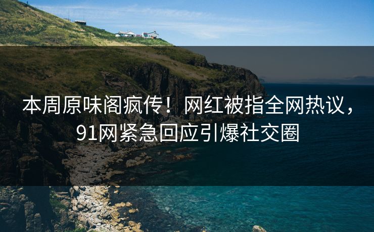 本周原味阁疯传！网红被指全网热议，91网紧急回应引爆社交圈
