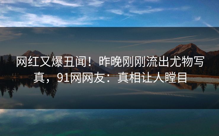 网红又爆丑闻！昨晚刚刚流出尤物写真，91网网友：真相让人瞠目