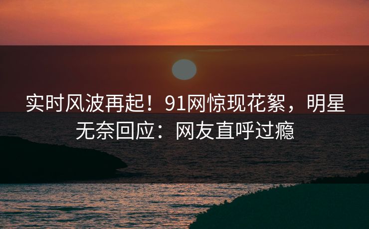 实时风波再起！91网惊现花絮，明星无奈回应：网友直呼过瘾