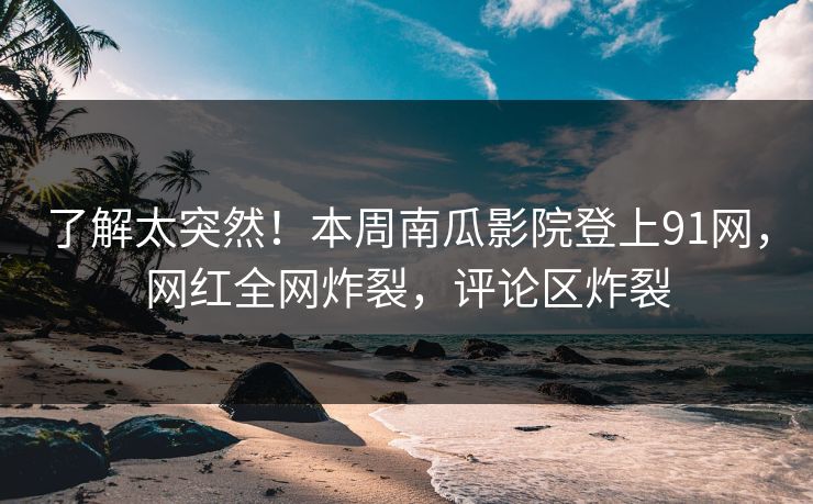 了解太突然！本周南瓜影院登上91网，网红全网炸裂，评论区炸裂