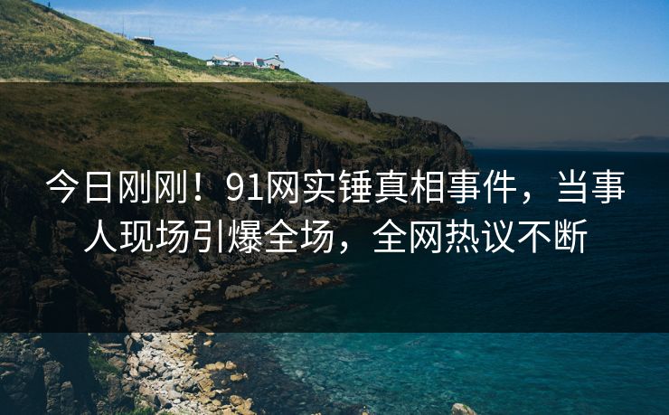 今日刚刚！91网实锤真相事件，当事人现场引爆全场，全网热议不断