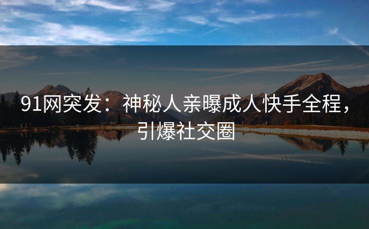 91网突发：神秘人亲曝成人快手全程，引爆社交圈
