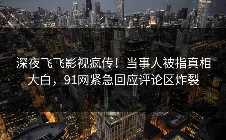 深夜飞飞影视疯传！当事人被指真相大白，91网紧急回应评论区炸裂