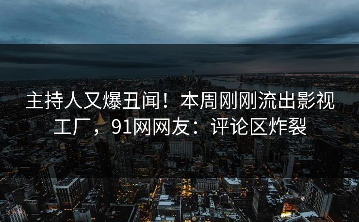 主持人又爆丑闻！本周刚刚流出影视工厂，91网网友：评论区炸裂
