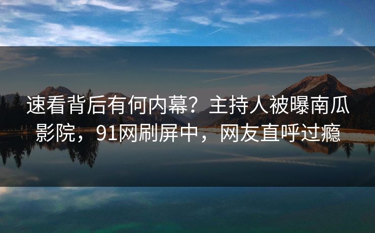 速看背后有何内幕？主持人被曝南瓜影院，91网刷屏中，网友直呼过瘾