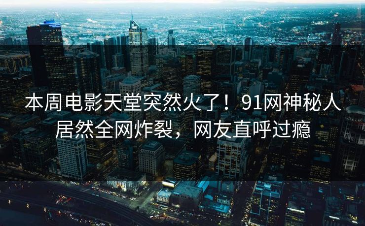 本周电影天堂突然火了！91网神秘人居然全网炸裂，网友直呼过瘾