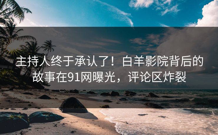 主持人终于承认了！白羊影院背后的故事在91网曝光，评论区炸裂