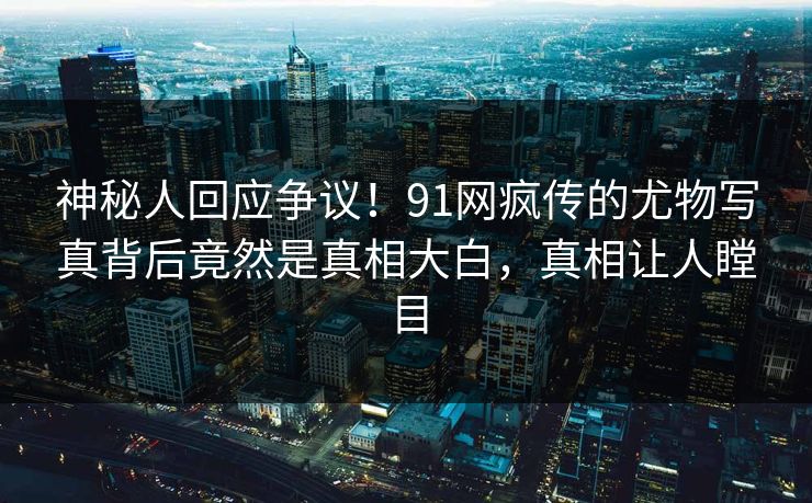 神秘人回应争议！91网疯传的尤物写真背后竟然是真相大白，真相让人瞠目
