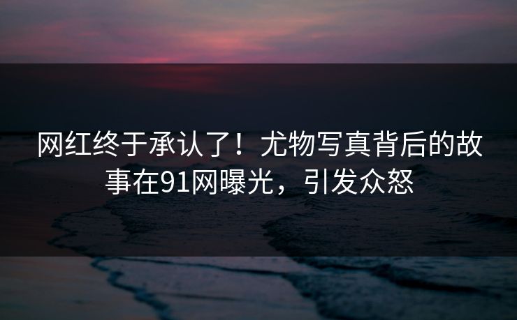 网红终于承认了！尤物写真背后的故事在91网曝光，引发众怒