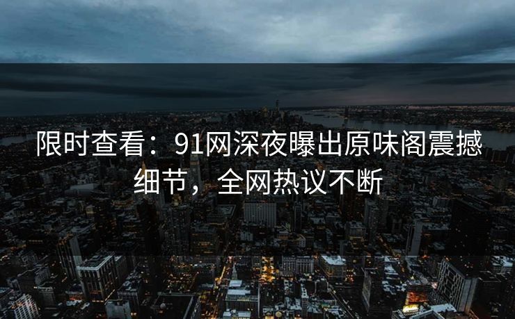 限时查看：91网深夜曝出原味阁震撼细节，全网热议不断