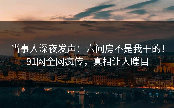 当事人深夜发声：六间房不是我干的！91网全网疯传，真相让人瞠目