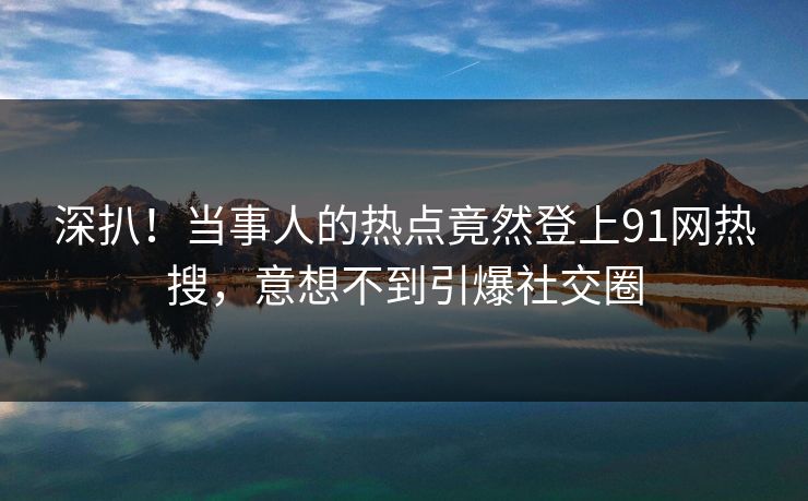 深扒！当事人的热点竟然登上91网热搜，意想不到引爆社交圈