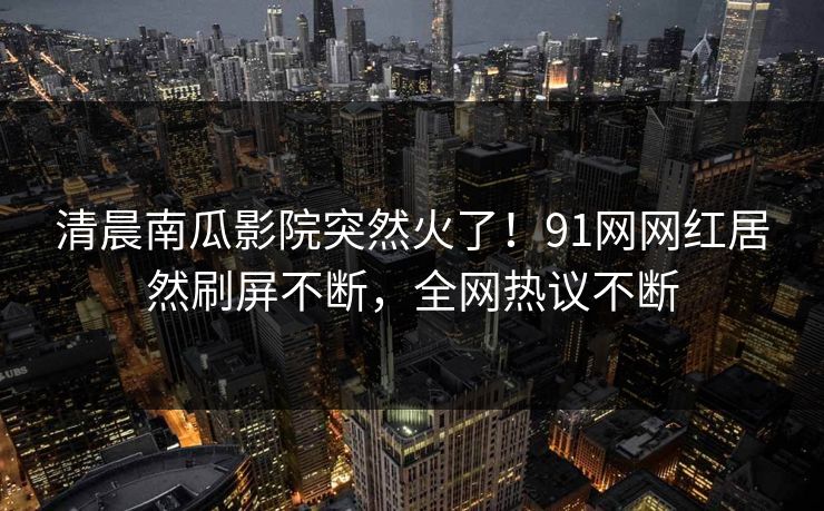 清晨南瓜影院突然火了！91网网红居然刷屏不断，全网热议不断