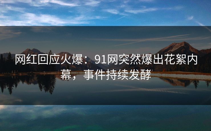 网红回应火爆：91网突然爆出花絮内幕，事件持续发酵