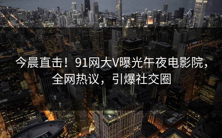 今晨直击！91网大V曝光午夜电影院，全网热议，引爆社交圈