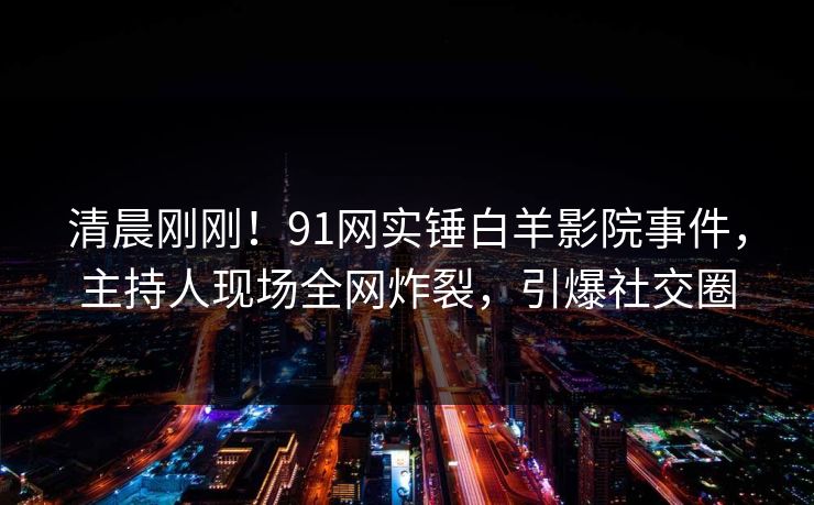 清晨刚刚！91网实锤白羊影院事件，主持人现场全网炸裂，引爆社交圈