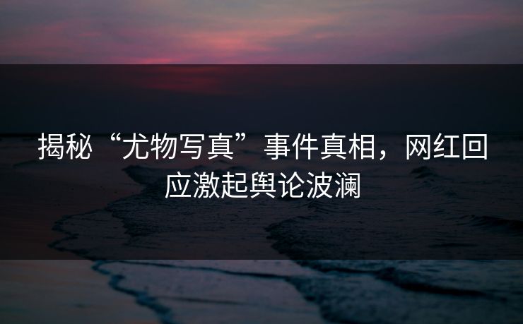 揭秘“尤物写真”事件真相，网红回应激起舆论波澜