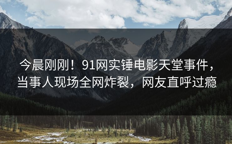 今晨刚刚！91网实锤电影天堂事件，当事人现场全网炸裂，网友直呼过瘾