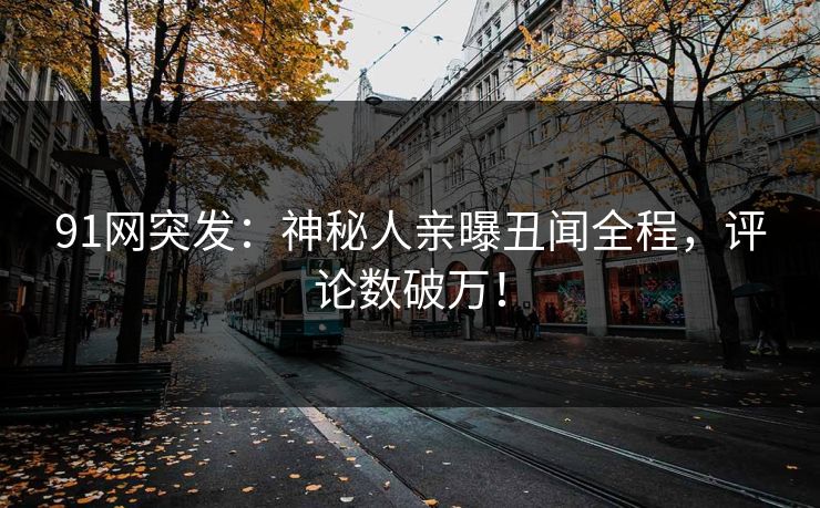 91网突发：神秘人亲曝丑闻全程，评论数破万！