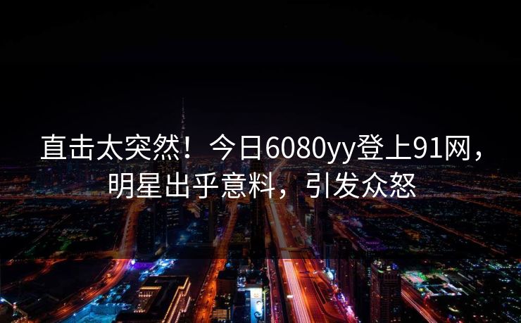 直击太突然！今日6080yy登上91网，明星出乎意料，引发众怒