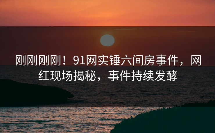 刚刚刚刚！91网实锤六间房事件，网红现场揭秘，事件持续发酵