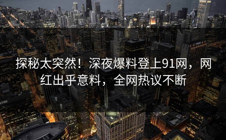 探秘太突然！深夜爆料登上91网，网红出乎意料，全网热议不断