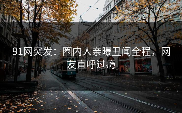 91网突发：圈内人亲曝丑闻全程，网友直呼过瘾