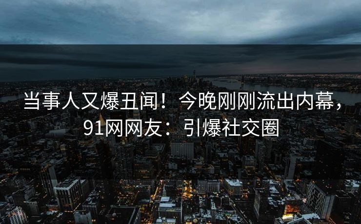 当事人又爆丑闻！今晚刚刚流出内幕，91网网友：引爆社交圈