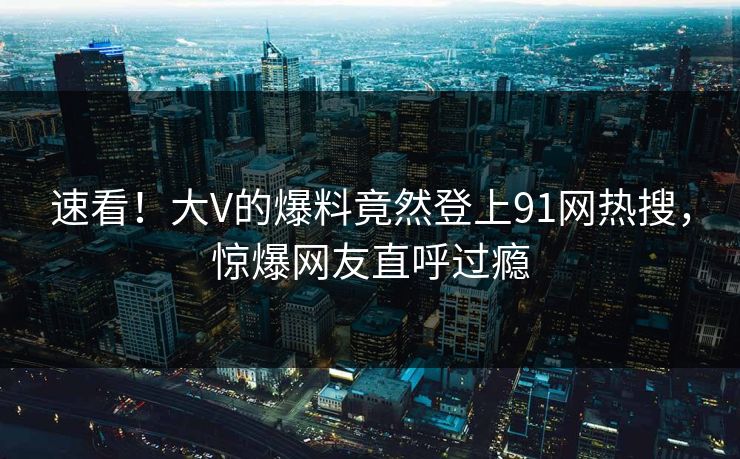 速看！大V的爆料竟然登上91网热搜，惊爆网友直呼过瘾