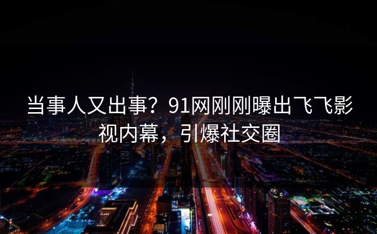 当事人又出事？91网刚刚曝出飞飞影视内幕，引爆社交圈